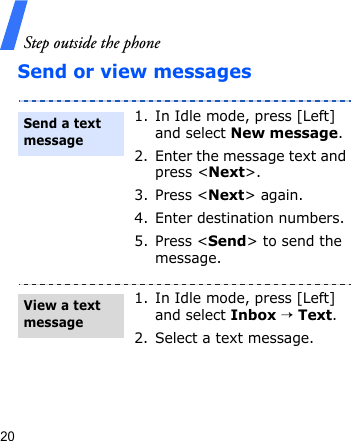 Step outside the phone20Send or view messages1. In Idle mode, press [Left] and select New message.2. Enter the message text and press &lt;Next&gt;.3. Press &lt;Next&gt; again.4. Enter destination numbers.5. Press &lt;Send&gt; to send the message.1. In Idle mode, press [Left] and select Inbox → Text.2. Select a text message.Send a text messageView a text message 