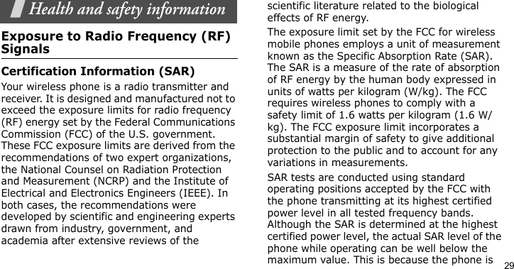 29Health and safety informationExposure to Radio Frequency (RF) SignalsCertification Information (SAR)Your wireless phone is a radio transmitter and receiver. It is designed and manufactured not to exceed the exposure limits for radio frequency (RF) energy set by the Federal Communications Commission (FCC) of the U.S. government. These FCC exposure limits are derived from the recommendations of two expert organizations, the National Counsel on Radiation Protection and Measurement (NCRP) and the Institute of Electrical and Electronics Engineers (IEEE). In both cases, the recommendations were developed by scientific and engineering experts drawn from industry, government, and academia after extensive reviews of the scientific literature related to the biological effects of RF energy.The exposure limit set by the FCC for wireless mobile phones employs a unit of measurement known as the Specific Absorption Rate (SAR). The SAR is a measure of the rate of absorption of RF energy by the human body expressed in units of watts per kilogram (W/kg). The FCC requires wireless phones to comply with a safety limit of 1.6 watts per kilogram (1.6 W/kg). The FCC exposure limit incorporates a substantial margin of safety to give additional protection to the public and to account for any variations in measurements.SAR tests are conducted using standard operating positions accepted by the FCC with the phone transmitting at its highest certified power level in all tested frequency bands. Although the SAR is determined at the highest certified power level, the actual SAR level of the phone while operating can be well below the maximum value. This is because the phone is 