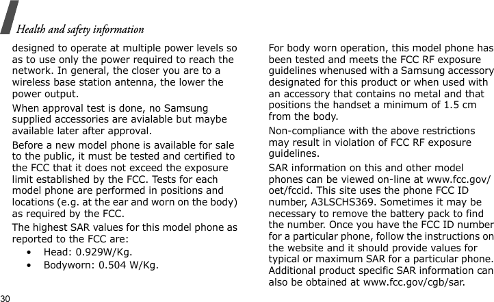 Health and safety information30designed to operate at multiple power levels so as to use only the power required to reach the network. In general, the closer you are to a wireless base station antenna, the lower the power output.When approval test is done, no Samsung supplied accessories are avialable but maybe available later after approval.Before a new model phone is available for sale to the public, it must be tested and certified to the FCC that it does not exceed the exposure limit established by the FCC. Tests for each model phone are performed in positions and locations (e.g. at the ear and worn on the body) as required by the FCC.  The highest SAR values for this model phone as reported to the FCC are:•  Head: 0.929W/Kg.•  Bodyworn: 0.504 W/Kg.For body worn operation, this model phone has been tested and meets the FCC RF exposure guidelines whenused with a Samsung accessory designated for this product or when used with an accessory that contains no metal and that positions the handset a minimum of 1.5 cm from the body. Non-compliance with the above restrictions may result in violation of FCC RF exposure guidelines.SAR information on this and other model phones can be viewed on-line at www.fcc.gov/oet/fccid. This site uses the phone FCC ID number, A3LSCHS369. Sometimes it may be necessary to remove the battery pack to find the number. Once you have the FCC ID number for a particular phone, follow the instructions on the website and it should provide values for typical or maximum SAR for a particular phone. Additional product specific SAR information can also be obtained at www.fcc.gov/cgb/sar.