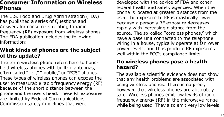 31Consumer Information on Wireless PhonesThe U.S. Food and Drug Administration (FDA) has published a series of Questions and Answers for consumers relating to radio frequency (RF) exposure from wireless phones. The FDA publication includes the following information:What kinds of phones are the subject of this update?The term wireless phone refers here to hand-held wireless phones with built-in antennas, often called “cell,” “mobile,” or “PCS” phones. These types of wireless phones can expose the user to measurable radio frequency energy (RF) because of the short distance between the phone and the user&apos;s head. These RF exposures are limited by Federal Communications Commission safety guidelines that were developed with the advice of FDA and other federal health and safety agencies. When the phone is located at greater distances from the user, the exposure to RF is drastically lower because a person&apos;s RF exposure decreases rapidly with increasing distance from the source. The so-called “cordless phones,” which have a base unit connected to the telephone wiring in a house, typically operate at far lower power levels, and thus produce RF exposures well within the FCC&apos;s compliance limits.Do wireless phones pose a health hazard?The available scientific evidence does not show that any health problems are associated with using wireless phones. There is no proof, however, that wireless phones are absolutely safe. Wireless phones emit low levels of radio frequency energy (RF) in the microwave range while being used. They also emit very low levels 