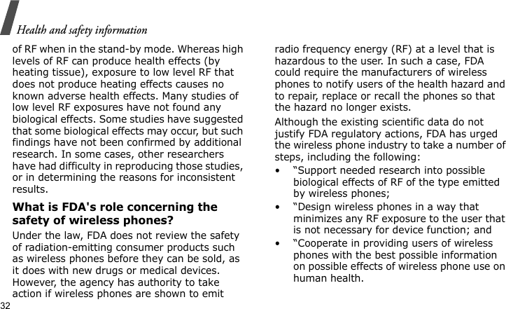 Health and safety information32of RF when in the stand-by mode. Whereas high levels of RF can produce health effects (by heating tissue), exposure to low level RF that does not produce heating effects causes no known adverse health effects. Many studies of low level RF exposures have not found any biological effects. Some studies have suggested that some biological effects may occur, but such findings have not been confirmed by additional research. In some cases, other researchers have had difficulty in reproducing those studies, or in determining the reasons for inconsistent results.What is FDA&apos;s role concerning the safety of wireless phones?Under the law, FDA does not review the safety of radiation-emitting consumer products such as wireless phones before they can be sold, as it does with new drugs or medical devices. However, the agency has authority to take action if wireless phones are shown to emit radio frequency energy (RF) at a level that is hazardous to the user. In such a case, FDA could require the manufacturers of wireless phones to notify users of the health hazard and to repair, replace or recall the phones so that the hazard no longer exists.Although the existing scientific data do not justify FDA regulatory actions, FDA has urged the wireless phone industry to take a number of steps, including the following:• “Support needed research into possible biological effects of RF of the type emitted by wireless phones;• “Design wireless phones in a way that minimizes any RF exposure to the user that is not necessary for device function; and• “Cooperate in providing users of wireless phones with the best possible information on possible effects of wireless phone use on human health.