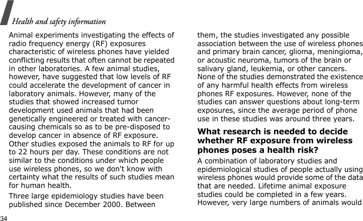 Health and safety information34Animal experiments investigating the effects of radio frequency energy (RF) exposures characteristic of wireless phones have yielded conflicting results that often cannot be repeated in other laboratories. A few animal studies, however, have suggested that low levels of RF could accelerate the development of cancer in laboratory animals. However, many of the studies that showed increased tumor development used animals that had been genetically engineered or treated with cancer-causing chemicals so as to be pre-disposed to develop cancer in absence of RF exposure. Other studies exposed the animals to RF for up to 22 hours per day. These conditions are not similar to the conditions under which people use wireless phones, so we don&apos;t know with certainty what the results of such studies mean for human health.Three large epidemiology studies have been published since December 2000. Between them, the studies investigated any possible association between the use of wireless phones and primary brain cancer, glioma, meningioma, or acoustic neuroma, tumors of the brain or salivary gland, leukemia, or other cancers. None of the studies demonstrated the existence of any harmful health effects from wireless phones RF exposures. However, none of the studies can answer questions about long-term exposures, since the average period of phone use in these studies was around three years.What research is needed to decide whether RF exposure from wireless phones poses a health risk?A combination of laboratory studies and epidemiological studies of people actually using wireless phones would provide some of the data that are needed. Lifetime animal exposure studies could be completed in a few years. However, very large numbers of animals would 
