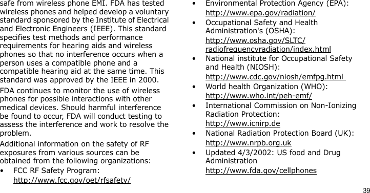 39safe from wireless phone EMI. FDA has tested wireless phones and helped develop a voluntary standard sponsored by the Institute of Electrical and Electronic Engineers (IEEE). This standard specifies test methods and performance requirements for hearing aids and wireless phones so that no interference occurs when a person uses a compatible phone and a compatible hearing aid at the same time. This standard was approved by the IEEE in 2000.FDA continues to monitor the use of wireless phones for possible interactions with other medical devices. Should harmful interference be found to occur, FDA will conduct testing to assess the interference and work to resolve the problem.Additional information on the safety of RF exposures from various sources can be obtained from the following organizations:• FCC RF Safety Program:http://www.fcc.gov/oet/rfsafety/• Environmental Protection Agency (EPA):http://www.epa.gov/radiation/• Occupational Safety and Health Administration&apos;s (OSHA): http://www.osha.gov/SLTC/radiofrequencyradiation/index.html• National institute for Occupational Safety and Health (NIOSH):http://www.cdc.gov/niosh/emfpg.html • World health Organization (WHO):http://www.who.int/peh-emf/• International Commission on Non-Ionizing Radiation Protection:http://www.icnirp.de• National Radiation Protection Board (UK):http://www.nrpb.org.uk• Updated 4/3/2002: US food and Drug Administrationhttp://www.fda.gov/cellphones