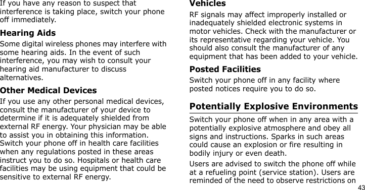 43If you have any reason to suspect that interference is taking place, switch your phone off immediately.Hearing AidsSome digital wireless phones may interfere with some hearing aids. In the event of such interference, you may wish to consult your hearing aid manufacturer to discuss alternatives.Other Medical DevicesIf you use any other personal medical devices, consult the manufacturer of your device to determine if it is adequately shielded from external RF energy. Your physician may be able to assist you in obtaining this information. Switch your phone off in health care facilities when any regulations posted in these areas instruct you to do so. Hospitals or health care facilities may be using equipment that could be sensitive to external RF energy.VehiclesRF signals may affect improperly installed or inadequately shielded electronic systems in motor vehicles. Check with the manufacturer or its representative regarding your vehicle. You should also consult the manufacturer of any equipment that has been added to your vehicle.Posted FacilitiesSwitch your phone off in any facility where posted notices require you to do so.Potentially Explosive EnvironmentsSwitch your phone off when in any area with a potentially explosive atmosphere and obey all signs and instructions. Sparks in such areas could cause an explosion or fire resulting in bodily injury or even death.Users are advised to switch the phone off while at a refueling point (service station). Users are reminded of the need to observe restrictions on 