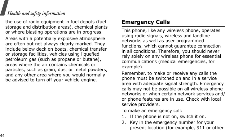 Health and safety information44the use of radio equipment in fuel depots (fuel storage and distribution areas), chemical plants or where blasting operations are in progress.Areas with a potentially explosive atmosphere are often but not always clearly marked. They include below deck on boats, chemical transfer or storage facilities, vehicles using liquefied petroleum gas (such as propane or butane), areas where the air contains chemicals or particles, such as grain, dust or metal powders, and any other area where you would normally be advised to turn off your vehicle engine.Emergency CallsThis phone, like any wireless phone, operates using radio signals, wireless and landline networks as well as user programmed functions, which cannot guarantee connection in all conditions. Therefore, you should never rely solely on any wireless phone for essential communications (medical emergencies, for example).Remember, to make or receive any calls the phone must be switched on and in a service area with adequate signal strength. Emergency calls may not be possible on all wireless phone networks or when certain network services and/or phone features are in use. Check with local service providers.To make an emergency call:1. If the phone is not on, switch it on.2. Key in the emergency number for your present location (for example, 911 or other 
