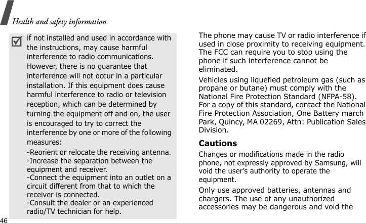 Health and safety information46The phone may cause TV or radio interference if used in close proximity to receiving equipment. The FCC can require you to stop using the phone if such interference cannot be eliminated.Vehicles using liquefied petroleum gas (such as propane or butane) must comply with the National Fire Protection Standard (NFPA-58). For a copy of this standard, contact the National Fire Protection Association, One Battery march Park, Quincy, MA 02269, Attn: Publication Sales Division.CautionsChanges or modifications made in the radio phone, not expressly approved by Samsung, will void the user’s authority to operate the equipment.Only use approved batteries, antennas and chargers. The use of any unauthorized accessories may be dangerous and void the if not installed and used in accordance with the instructions, may cause harmful interference to radio communications. However, there is no guarantee that interference will not occur in a particular installation. If this equipment does cause harmful interference to radio or television reception, which can be determined by turning the equipment off and on, the user is encouraged to try to correct the interference by one or more of the following measures:-Reorient or relocate the receiving antenna. -Increase the separation between the equipment and receiver. -Connect the equipment into an outlet on a circuit different from that to which the receiver is connected. -Consult the dealer or an experienced radio/TV technician for help.