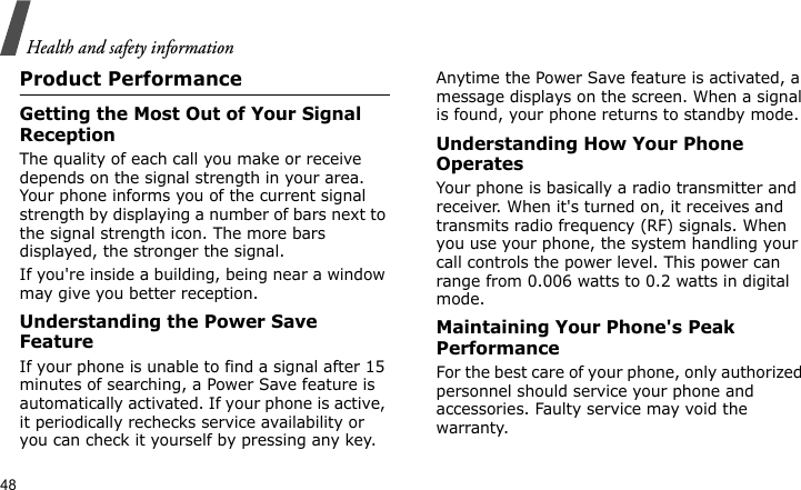 Health and safety information48Product PerformanceGetting the Most Out of Your Signal ReceptionThe quality of each call you make or receive depends on the signal strength in your area. Your phone informs you of the current signal strength by displaying a number of bars next to the signal strength icon. The more bars displayed, the stronger the signal.If you&apos;re inside a building, being near a window may give you better reception.Understanding the Power Save FeatureIf your phone is unable to find a signal after 15 minutes of searching, a Power Save feature is automatically activated. If your phone is active, it periodically rechecks service availability or you can check it yourself by pressing any key.Anytime the Power Save feature is activated, a message displays on the screen. When a signal is found, your phone returns to standby mode.Understanding How Your Phone OperatesYour phone is basically a radio transmitter and receiver. When it&apos;s turned on, it receives and transmits radio frequency (RF) signals. When you use your phone, the system handling your call controls the power level. This power can range from 0.006 watts to 0.2 watts in digital mode.Maintaining Your Phone&apos;s Peak PerformanceFor the best care of your phone, only authorized personnel should service your phone and accessories. Faulty service may void the warranty.