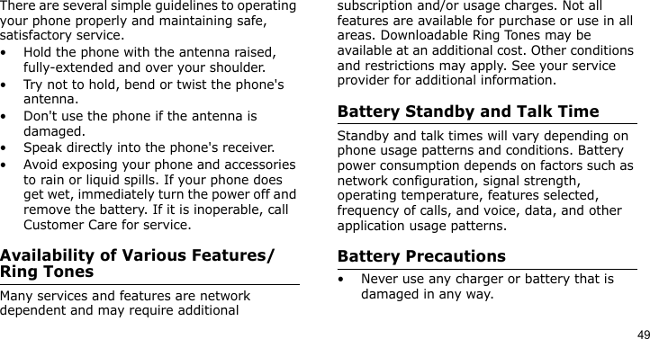 49There are several simple guidelines to operating your phone properly and maintaining safe, satisfactory service.• Hold the phone with the antenna raised, fully-extended and over your shoulder.• Try not to hold, bend or twist the phone&apos;s antenna.• Don&apos;t use the phone if the antenna is damaged.• Speak directly into the phone&apos;s receiver.• Avoid exposing your phone and accessories to rain or liquid spills. If your phone does get wet, immediately turn the power off and remove the battery. If it is inoperable, call Customer Care for service.Availability of Various Features/Ring TonesMany services and features are network dependent and may require additional subscription and/or usage charges. Not all features are available for purchase or use in all areas. Downloadable Ring Tones may be available at an additional cost. Other conditions and restrictions may apply. See your service provider for additional information.Battery Standby and Talk TimeStandby and talk times will vary depending on phone usage patterns and conditions. Battery power consumption depends on factors such as network configuration, signal strength, operating temperature, features selected, frequency of calls, and voice, data, and other application usage patterns. Battery Precautions• Never use any charger or battery that is damaged in any way.