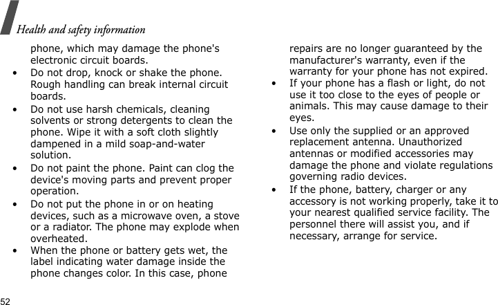 Health and safety information52phone, which may damage the phone&apos;s electronic circuit boards.• Do not drop, knock or shake the phone. Rough handling can break internal circuit boards.• Do not use harsh chemicals, cleaning solvents or strong detergents to clean the phone. Wipe it with a soft cloth slightly dampened in a mild soap-and-water solution.• Do not paint the phone. Paint can clog the device&apos;s moving parts and prevent proper operation.• Do not put the phone in or on heating devices, such as a microwave oven, a stove or a radiator. The phone may explode when overheated.• When the phone or battery gets wet, the label indicating water damage inside the phone changes color. In this case, phone repairs are no longer guaranteed by the manufacturer&apos;s warranty, even if the warranty for your phone has not expired. • If your phone has a flash or light, do not use it too close to the eyes of people or animals. This may cause damage to their eyes.• Use only the supplied or an approved replacement antenna. Unauthorized antennas or modified accessories may damage the phone and violate regulations governing radio devices.• If the phone, battery, charger or any accessory is not working properly, take it to your nearest qualified service facility. The personnel there will assist you, and if necessary, arrange for service.