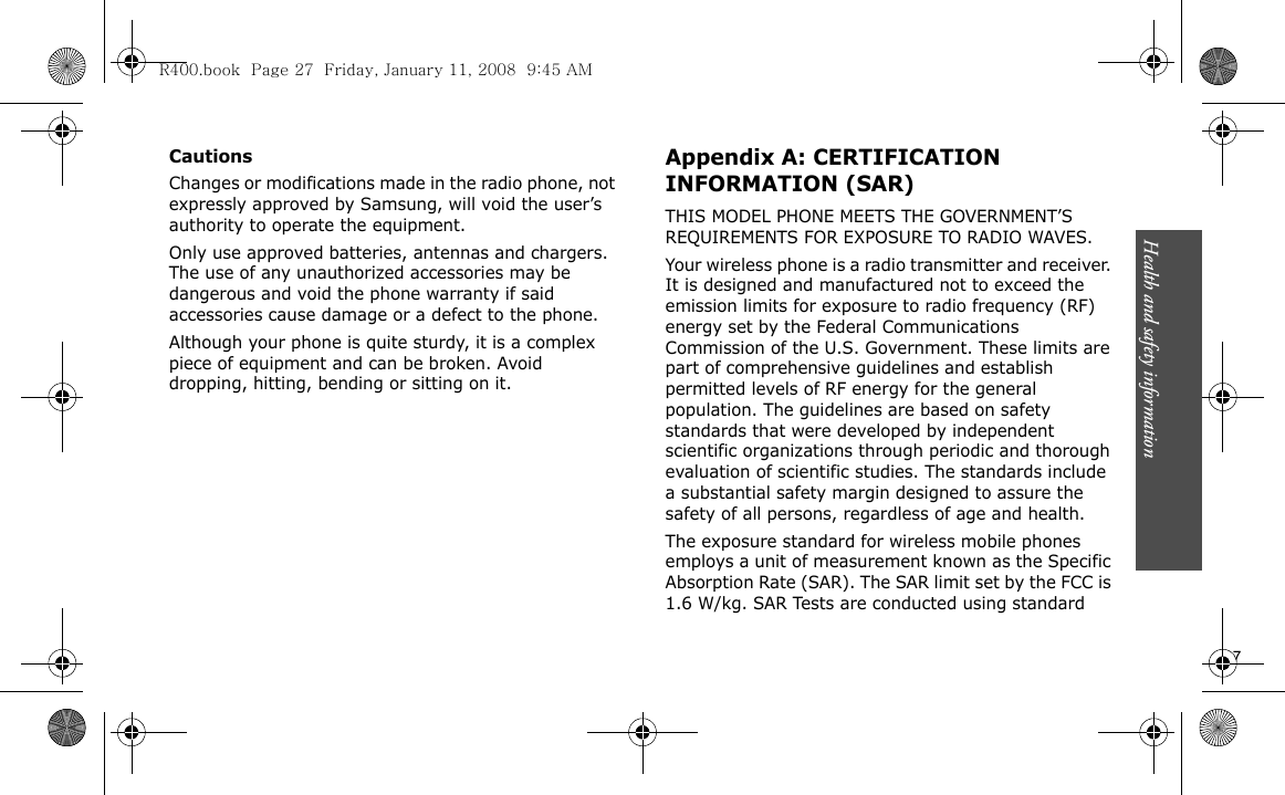 Health and safety information                              27CautionsChanges or modifications made in the radio phone, not expressly approved by Samsung, will void the user’s authority to operate the equipment.Only use approved batteries, antennas and chargers. The use of any unauthorized accessories may be dangerous and void the phone warranty if said accessories cause damage or a defect to the phone.Although your phone is quite sturdy, it is a complex piece of equipment and can be broken. Avoid dropping, hitting, bending or sitting on it.Appendix A: CERTIFICATION INFORMATION (SAR)THIS MODEL PHONE MEETS THE GOVERNMENT’S REQUIREMENTS FOR EXPOSURE TO RADIO WAVES.Your wireless phone is a radio transmitter and receiver. It is designed and manufactured not to exceed the emission limits for exposure to radio frequency (RF) energy set by the Federal Communications Commission of the U.S. Government. These limits are part of comprehensive guidelines and establish permitted levels of RF energy for the general population. The guidelines are based on safety standards that were developed by independent scientific organizations through periodic and thorough evaluation of scientific studies. The standards include a substantial safety margin designed to assure the safety of all persons, regardless of age and health.The exposure standard for wireless mobile phones employs a unit of measurement known as the Specific Absorption Rate (SAR). The SAR limit set by the FCC is 1.6 W/kg. SAR Tests are conducted using standard R400.book  Page 27  Friday, January 11, 2008  9:45 AM