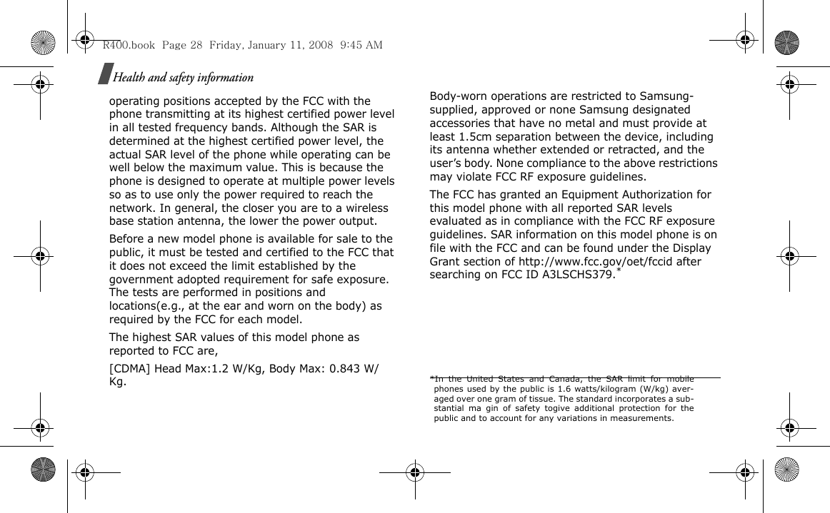 Health and safety informationoperating positions accepted by the FCC with the phone transmitting at its highest certified power level in all tested frequency bands. Although the SAR is determined at the highest certified power level, the actual SAR level of the phone while operating can be well below the maximum value. This is because the phone is designed to operate at multiple power levels so as to use only the power required to reach the network. In general, the closer you are to a wireless base station antenna, the lower the power output.Before a new model phone is available for sale to the public, it must be tested and certified to the FCC that it does not exceed the limit established by the government adopted requirement for safe exposure. The tests are performed in positions and locations(e.g., at the ear and worn on the body) as required by the FCC for each model.The highest SAR values of this model phone as reported to FCC are, [CDMA] Head Max:1.2 W/Kg, Body Max: 0.843 W/Kg.    Body-worn operations are restricted to Samsung-supplied, approved or none Samsung designated accessories that have no metal and must provide at least 1.5cm separation between the device, including its antenna whether extended or retracted, and the user’s body. None compliance to the above restrictions may violate FCC RF exposure guidelines.The FCC has granted an Equipment Authorization for this model phone with all reported SAR levels evaluated as in compliance with the FCC RF exposure guidelines. SAR information on this model phone is on file with the FCC and can be found under the Display Grant section of http://www.fcc.gov/oet/fccid after searching on FCC ID A3LSCHS379.**In the United States and Canada, the SAR limit for mobilephones used by the public is 1.6 watts/kilogram (W/kg) aver-aged over one gram of tissue. The standard incorporates a sub-stantial ma gin of safety togive additional protection for thepublic and to account for any variations in measurements.R400.book  Page 28  Friday, January 11, 2008  9:45 AM