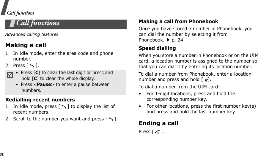 20Call functionsCall functionsAdvanced calling featuresMaking a call1. In Idle mode, enter the area code and phone number.2. Press [ ].Redialling recent numbers1. In Idle mode, press [ ] to display the list of recent numbers.2. Scroll to the number you want and press [ ].Making a call from PhonebookOnce you have stored a number in Phonebook, you can dial the number by selecting it from Phonebook.p. 24Speed diallingWhen you store a number in Phonebook or on the UIM card, a location number is assigned to the number so that you can dial it by entering its location number.To dial a number from Phonebook, enter a location number and press and hold [   ].To dial a number from the UIM card:• For 1-digit locations, press and hold the corresponding number key.• For other locations, press the first number key(s) and press and hold the last number key.Ending a callPress [ ].•  Press [C] to clear the last digit or press and    hold [C] to clear the whole display.•  Press &lt;Pause&gt; to enter a pause between    numbers.