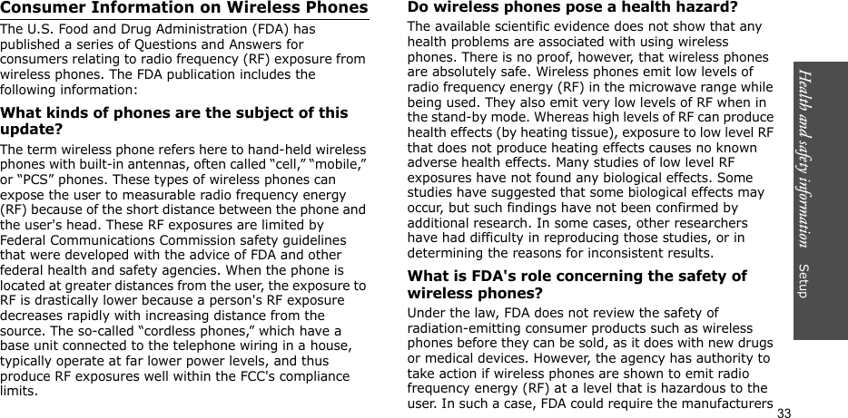 Health and safety information    Setup 33Consumer Information on Wireless PhonesThe U.S. Food and Drug Administration (FDA) has published a series of Questions and Answers for consumers relating to radio frequency (RF) exposure from wireless phones. The FDA publication includes the following information:What kinds of phones are the subject of this update?The term wireless phone refers here to hand-held wireless phones with built-in antennas, often called “cell,” “mobile,” or “PCS” phones. These types of wireless phones can expose the user to measurable radio frequency energy (RF) because of the short distance between the phone and the user&apos;s head. These RF exposures are limited by Federal Communications Commission safety guidelines that were developed with the advice of FDA and other federal health and safety agencies. When the phone is located at greater distances from the user, the exposure to RF is drastically lower because a person&apos;s RF exposure decreases rapidly with increasing distance from the source. The so-called “cordless phones,” which have a base unit connected to the telephone wiring in a house, typically operate at far lower power levels, and thus produce RF exposures well within the FCC&apos;s compliance limits.Do wireless phones pose a health hazard?The available scientific evidence does not show that any health problems are associated with using wireless phones. There is no proof, however, that wireless phones are absolutely safe. Wireless phones emit low levels of radio frequency energy (RF) in the microwave range while being used. They also emit very low levels of RF when in the stand-by mode. Whereas high levels of RF can produce health effects (by heating tissue), exposure to low level RF that does not produce heating effects causes no known adverse health effects. Many studies of low level RF exposures have not found any biological effects. Some studies have suggested that some biological effects may occur, but such findings have not been confirmed by additional research. In some cases, other researchers have had difficulty in reproducing those studies, or in determining the reasons for inconsistent results.What is FDA&apos;s role concerning the safety of wireless phones?Under the law, FDA does not review the safety of radiation-emitting consumer products such as wireless phones before they can be sold, as it does with new drugs or medical devices. However, the agency has authority to take action if wireless phones are shown to emit radio frequency energy (RF) at a level that is hazardous to the user. In such a case, FDA could require the manufacturers 