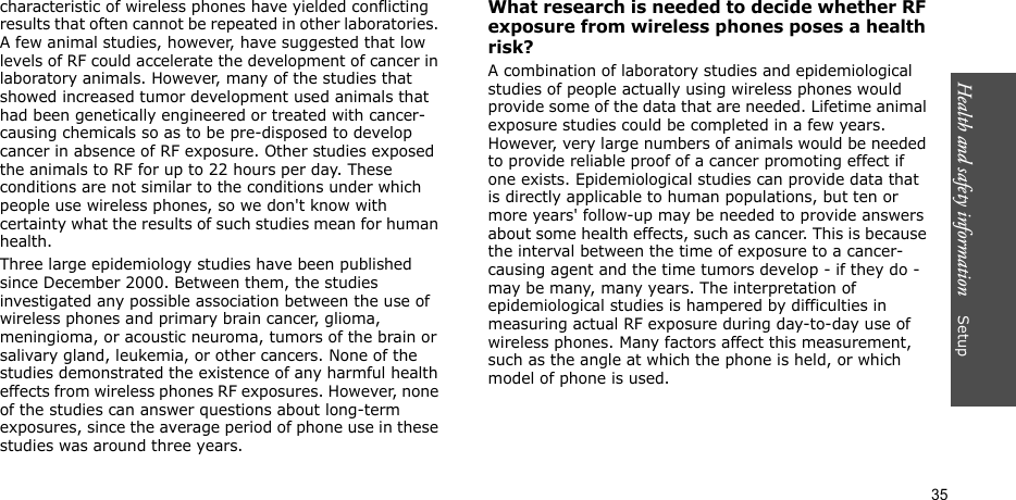 Health and safety information    Setup 35characteristic of wireless phones have yielded conflicting results that often cannot be repeated in other laboratories. A few animal studies, however, have suggested that low levels of RF could accelerate the development of cancer in laboratory animals. However, many of the studies that showed increased tumor development used animals that had been genetically engineered or treated with cancer-causing chemicals so as to be pre-disposed to develop cancer in absence of RF exposure. Other studies exposed the animals to RF for up to 22 hours per day. These conditions are not similar to the conditions under which people use wireless phones, so we don&apos;t know with certainty what the results of such studies mean for human health.Three large epidemiology studies have been published since December 2000. Between them, the studies investigated any possible association between the use of wireless phones and primary brain cancer, glioma, meningioma, or acoustic neuroma, tumors of the brain or salivary gland, leukemia, or other cancers. None of the studies demonstrated the existence of any harmful health effects from wireless phones RF exposures. However, none of the studies can answer questions about long-term exposures, since the average period of phone use in these studies was around three years.What research is needed to decide whether RF exposure from wireless phones poses a health risk?A combination of laboratory studies and epidemiological studies of people actually using wireless phones would provide some of the data that are needed. Lifetime animal exposure studies could be completed in a few years. However, very large numbers of animals would be needed to provide reliable proof of a cancer promoting effect if one exists. Epidemiological studies can provide data that is directly applicable to human populations, but ten or more years&apos; follow-up may be needed to provide answers about some health effects, such as cancer. This is because the interval between the time of exposure to a cancer-causing agent and the time tumors develop - if they do - may be many, many years. The interpretation of epidemiological studies is hampered by difficulties in measuring actual RF exposure during day-to-day use of wireless phones. Many factors affect this measurement, such as the angle at which the phone is held, or which model of phone is used.