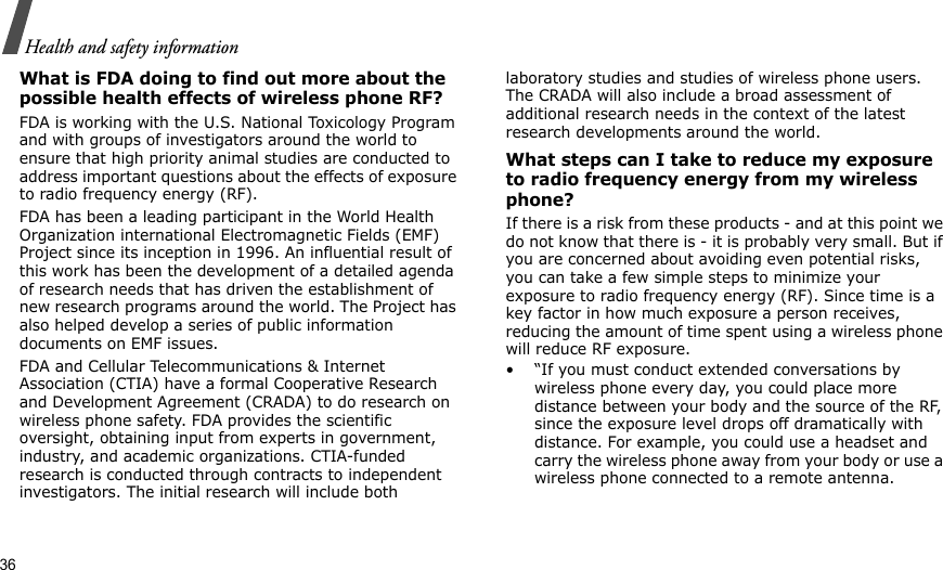 36Health and safety informationWhat is FDA doing to find out more about the possible health effects of wireless phone RF?FDA is working with the U.S. National Toxicology Program and with groups of investigators around the world to ensure that high priority animal studies are conducted to address important questions about the effects of exposure to radio frequency energy (RF).FDA has been a leading participant in the World Health Organization international Electromagnetic Fields (EMF) Project since its inception in 1996. An influential result of this work has been the development of a detailed agenda of research needs that has driven the establishment of new research programs around the world. The Project has also helped develop a series of public information documents on EMF issues.FDA and Cellular Telecommunications &amp; Internet Association (CTIA) have a formal Cooperative Research and Development Agreement (CRADA) to do research on wireless phone safety. FDA provides the scientific oversight, obtaining input from experts in government, industry, and academic organizations. CTIA-funded research is conducted through contracts to independent investigators. The initial research will include both laboratory studies and studies of wireless phone users. The CRADA will also include a broad assessment of additional research needs in the context of the latest research developments around the world.What steps can I take to reduce my exposure to radio frequency energy from my wireless phone?If there is a risk from these products - and at this point we do not know that there is - it is probably very small. But if you are concerned about avoiding even potential risks, you can take a few simple steps to minimize your exposure to radio frequency energy (RF). Since time is a key factor in how much exposure a person receives, reducing the amount of time spent using a wireless phone will reduce RF exposure.• “If you must conduct extended conversations by wireless phone every day, you could place more distance between your body and the source of the RF, since the exposure level drops off dramatically with distance. For example, you could use a headset and carry the wireless phone away from your body or use a wireless phone connected to a remote antenna.
