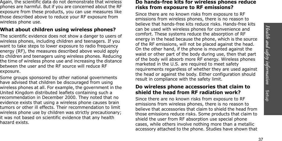 Health and safety information    Setup 37Again, the scientific data do not demonstrate that wireless phones are harmful. But if you are concerned about the RF exposure from these products, you can use measures like those described above to reduce your RF exposure from wireless phone use.What about children using wireless phones?The scientific evidence does not show a danger to users of wireless phones, including children and teenagers. If you want to take steps to lower exposure to radio frequency energy (RF), the measures described above would apply to children and teenagers using wireless phones. Reducing the time of wireless phone use and increasing the distance between the user and the RF source will reduce RF exposure.Some groups sponsored by other national governments have advised that children be discouraged from using wireless phones at all. For example, the government in the United Kingdom distributed leaflets containing such a recommendation in December 2000. They noted that no evidence exists that using a wireless phone causes brain tumors or other ill effects. Their recommendation to limit wireless phone use by children was strictly precautionary; it was not based on scientific evidence that any health hazard exists. Do hands-free kits for wireless phones reduce risks from exposure to RF emissions?Since there are no known risks from exposure to RF emissions from wireless phones, there is no reason to believe that hands-free kits reduce risks. Hands-free kits can be used with wireless phones for convenience and comfort. These systems reduce the absorption of RF energy in the head because the phone, which is the source of the RF emissions, will not be placed against the head. On the other hand, if the phone is mounted against the waist or other part of the body during use, then that part of the body will absorb more RF energy. Wireless phones marketed in the U.S. are required to meet safety requirements regardless of whether they are used against the head or against the body. Either configuration should result in compliance with the safety limit.Do wireless phone accessories that claim to shield the head from RF radiation work?Since there are no known risks from exposure to RF emissions from wireless phones, there is no reason to believe that accessories that claim to shield the head from those emissions reduce risks. Some products that claim to shield the user from RF absorption use special phone cases, while others involve nothing more than a metallic accessory attached to the phone. Studies have shown that 