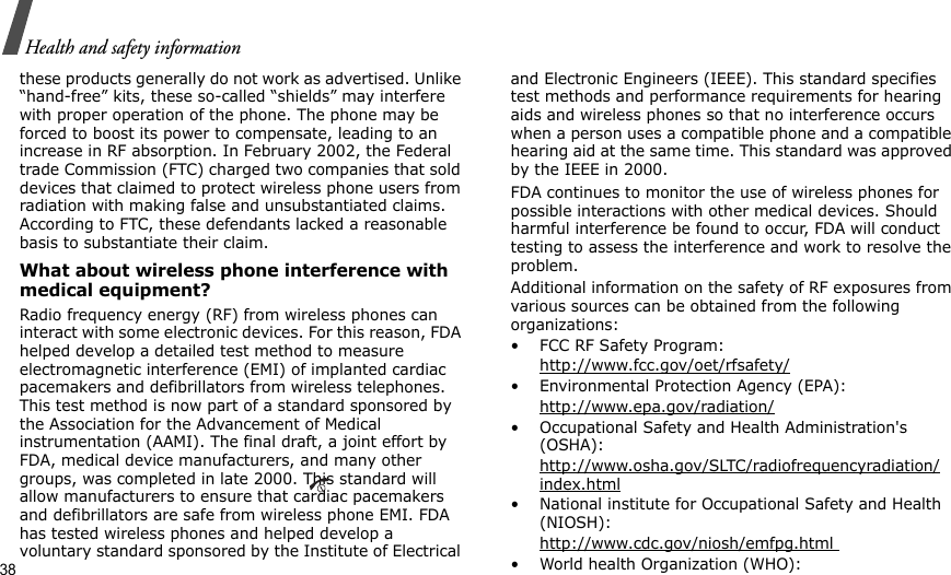 38Health and safety informationthese products generally do not work as advertised. Unlike “hand-free” kits, these so-called “shields” may interfere with proper operation of the phone. The phone may be forced to boost its power to compensate, leading to an increase in RF absorption. In February 2002, the Federal trade Commission (FTC) charged two companies that sold devices that claimed to protect wireless phone users from radiation with making false and unsubstantiated claims. According to FTC, these defendants lacked a reasonable basis to substantiate their claim.What about wireless phone interference with medical equipment?Radio frequency energy (RF) from wireless phones can interact with some electronic devices. For this reason, FDA helped develop a detailed test method to measure electromagnetic interference (EMI) of implanted cardiac pacemakers and defibrillators from wireless telephones. This test method is now part of a standard sponsored by the Association for the Advancement of Medical instrumentation (AAMI). The final draft, a joint effort by FDA, medical device manufacturers, and many other groups, was completed in late 2000. This standard will allow manufacturers to ensure that cardiac pacemakers and defibrillators are safe from wireless phone EMI. FDA has tested wireless phones and helped develop a voluntary standard sponsored by the Institute of Electrical and Electronic Engineers (IEEE). This standard specifies test methods and performance requirements for hearing aids and wireless phones so that no interference occurs when a person uses a compatible phone and a compatible hearing aid at the same time. This standard was approved by the IEEE in 2000.FDA continues to monitor the use of wireless phones for possible interactions with other medical devices. Should harmful interference be found to occur, FDA will conduct testing to assess the interference and work to resolve the problem.Additional information on the safety of RF exposures from various sources can be obtained from the following organizations:• FCC RF Safety Program:http://www.fcc.gov/oet/rfsafety/• Environmental Protection Agency (EPA):http://www.epa.gov/radiation/• Occupational Safety and Health Administration&apos;s (OSHA): http://www.osha.gov/SLTC/radiofrequencyradiation/index.html• National institute for Occupational Safety and Health (NIOSH):http://www.cdc.gov/niosh/emfpg.html • World health Organization (WHO):