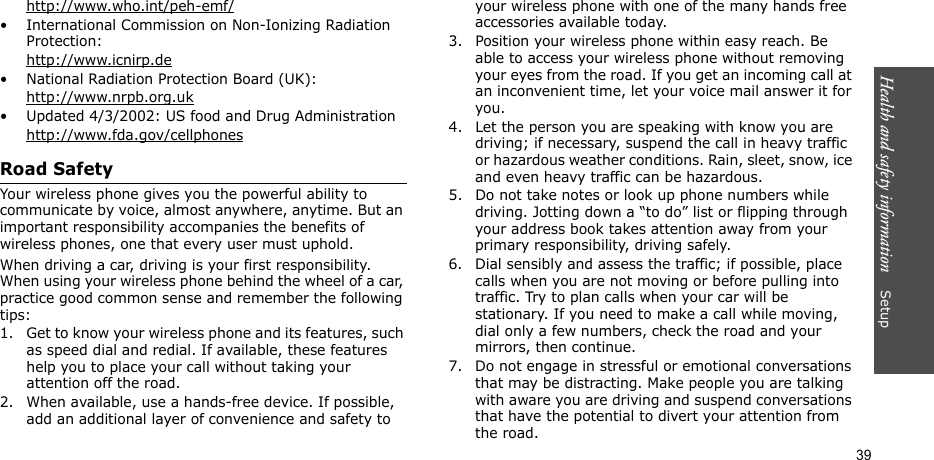 Health and safety information    Setup 39http://www.who.int/peh-emf/• International Commission on Non-Ionizing Radiation Protection:http://www.icnirp.de• National Radiation Protection Board (UK):http://www.nrpb.org.uk• Updated 4/3/2002: US food and Drug Administrationhttp://www.fda.gov/cellphonesRoad SafetyYour wireless phone gives you the powerful ability to communicate by voice, almost anywhere, anytime. But an important responsibility accompanies the benefits of wireless phones, one that every user must uphold.When driving a car, driving is your first responsibility. When using your wireless phone behind the wheel of a car, practice good common sense and remember the following tips:1. Get to know your wireless phone and its features, such as speed dial and redial. If available, these features help you to place your call without taking your attention off the road.2. When available, use a hands-free device. If possible, add an additional layer of convenience and safety to your wireless phone with one of the many hands free accessories available today.3. Position your wireless phone within easy reach. Be able to access your wireless phone without removing your eyes from the road. If you get an incoming call at an inconvenient time, let your voice mail answer it for you.4. Let the person you are speaking with know you are driving; if necessary, suspend the call in heavy traffic or hazardous weather conditions. Rain, sleet, snow, ice and even heavy traffic can be hazardous.5. Do not take notes or look up phone numbers while driving. Jotting down a “to do” list or flipping through your address book takes attention away from your primary responsibility, driving safely.6. Dial sensibly and assess the traffic; if possible, place calls when you are not moving or before pulling into traffic. Try to plan calls when your car will be stationary. If you need to make a call while moving, dial only a few numbers, check the road and your mirrors, then continue.7. Do not engage in stressful or emotional conversations that may be distracting. Make people you are talking with aware you are driving and suspend conversations that have the potential to divert your attention from the road.