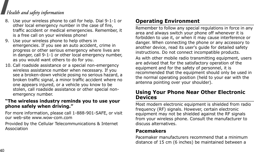 40Health and safety information8. Use your wireless phone to call for help. Dial 9-1-1 or other local emergency number in the case of fire, traffic accident or medical emergencies. Remember, it is a free call on your wireless phone!9. Use your wireless phone to help others in emergencies. If you see an auto accident, crime in progress or other serious emergency where lives are in danger, call 9-1-1 or other local emergency number, as you would want others to do for you.10. Call roadside assistance or a special non-emergency wireless assistance number when necessary. If you see a broken-down vehicle posing no serious hazard, a broken traffic signal, a minor traffic accident where no one appears injured, or a vehicle you know to be stolen, call roadside assistance or other special non-emergency number.“The wireless industry reminds you to use your phone safely when driving.”For more information, please call 1-888-901-SAFE, or visit our web-site www.wow-com.comProvided by the Cellular Telecommunications &amp; Internet AssociationOperating EnvironmentRemember to follow any special regulations in force in any area and always switch your phone off whenever it is forbidden to use it, or when it may cause interference or danger. When connecting the phone or any accessory to another device, read its user&apos;s guide for detailed safety instructions. Do not connect incompatible products.As with other mobile radio transmitting equipment, users are advised that for the satisfactory operation of the equipment and for the safety of personnel, it is recommended that the equipment should only be used in the normal operating position (held to your ear with the antenna pointing over your shoulder).Using Your Phone Near Other Electronic DevicesMost modern electronic equipment is shielded from radio frequency (RF) signals. However, certain electronic equipment may not be shielded against the RF signals from your wireless phone. Consult the manufacturer to discuss alternatives.PacemakersPacemaker manufacturers recommend that a minimum distance of 15 cm (6 inches) be maintained between a 