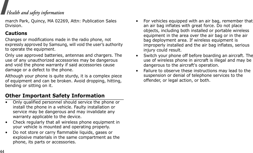 44Health and safety informationmarch Park, Quincy, MA 02269, Attn: Publication Sales Division.CautionsChanges or modifications made in the radio phone, not expressly approved by Samsung, will void the user’s authority to operate the equipment.Only use approved batteries, antennas and chargers. The use of any unauthorized accessories may be dangerous and void the phone warranty if said accessories cause damage or a defect to the phone.Although your phone is quite sturdy, it is a complex piece of equipment and can be broken. Avoid dropping, hitting, bending or sitting on it.Other Important Safety Information• Only qualified personnel should service the phone or install the phone in a vehicle. Faulty installation or service may be dangerous and may invalidate any warranty applicable to the device.• Check regularly that all wireless phone equipment in your vehicle is mounted and operating properly.• Do not store or carry flammable liquids, gases or explosive materials in the same compartment as the phone, its parts or accessories.• For vehicles equipped with an air bag, remember that an air bag inflates with great force. Do not place objects, including both installed or portable wireless equipment in the area over the air bag or in the air bag deployment area. If wireless equipment is improperly installed and the air bag inflates, serious injury could result.• Switch your phone off before boarding an aircraft. The use of wireless phone in aircraft is illegal and may be dangerous to the aircraft&apos;s operation.• Failure to observe these instructions may lead to the suspension or denial of telephone services to the offender, or legal action, or both.