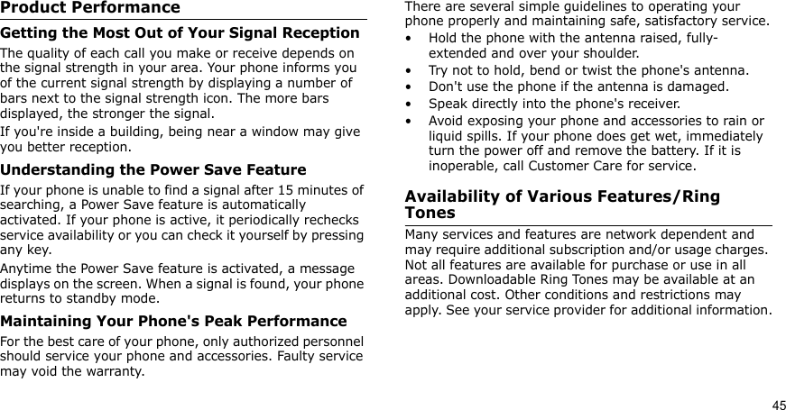 45Product PerformanceGetting the Most Out of Your Signal ReceptionThe quality of each call you make or receive depends on the signal strength in your area. Your phone informs you of the current signal strength by displaying a number of bars next to the signal strength icon. The more bars displayed, the stronger the signal.If you&apos;re inside a building, being near a window may give you better reception.Understanding the Power Save FeatureIf your phone is unable to find a signal after 15 minutes of searching, a Power Save feature is automatically activated. If your phone is active, it periodically rechecks service availability or you can check it yourself by pressing any key.Anytime the Power Save feature is activated, a message displays on the screen. When a signal is found, your phone returns to standby mode.Maintaining Your Phone&apos;s Peak PerformanceFor the best care of your phone, only authorized personnel should service your phone and accessories. Faulty service may void the warranty.There are several simple guidelines to operating your phone properly and maintaining safe, satisfactory service.• Hold the phone with the antenna raised, fully-extended and over your shoulder.• Try not to hold, bend or twist the phone&apos;s antenna.• Don&apos;t use the phone if the antenna is damaged.• Speak directly into the phone&apos;s receiver.• Avoid exposing your phone and accessories to rain or liquid spills. If your phone does get wet, immediately turn the power off and remove the battery. If it is inoperable, call Customer Care for service.Availability of Various Features/Ring TonesMany services and features are network dependent and may require additional subscription and/or usage charges. Not all features are available for purchase or use in all areas. Downloadable Ring Tones may be available at an additional cost. Other conditions and restrictions may apply. See your service provider for additional information.