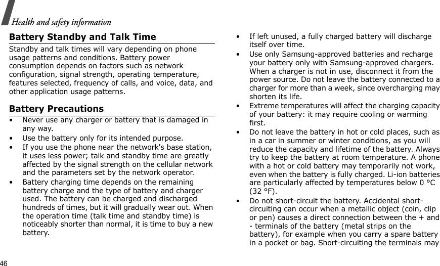 46Health and safety informationBattery Standby and Talk TimeStandby and talk times will vary depending on phone usage patterns and conditions. Battery power consumption depends on factors such as network configuration, signal strength, operating temperature, features selected, frequency of calls, and voice, data, and other application usage patterns. Battery Precautions• Never use any charger or battery that is damaged in any way.• Use the battery only for its intended purpose.• If you use the phone near the network&apos;s base station, it uses less power; talk and standby time are greatly affected by the signal strength on the cellular network and the parameters set by the network operator.• Battery charging time depends on the remaining battery charge and the type of battery and charger used. The battery can be charged and discharged hundreds of times, but it will gradually wear out. When the operation time (talk time and standby time) is noticeably shorter than normal, it is time to buy a new battery.• If left unused, a fully charged battery will discharge itself over time.• Use only Samsung-approved batteries and recharge your battery only with Samsung-approved chargers. When a charger is not in use, disconnect it from the power source. Do not leave the battery connected to a charger for more than a week, since overcharging may shorten its life.• Extreme temperatures will affect the charging capacity of your battery: it may require cooling or warming first.• Do not leave the battery in hot or cold places, such as in a car in summer or winter conditions, as you will reduce the capacity and lifetime of the battery. Always try to keep the battery at room temperature. A phone with a hot or cold battery may temporarily not work, even when the battery is fully charged. Li-ion batteries are particularly affected by temperatures below 0 °C (32 °F).• Do not short-circuit the battery. Accidental short- circuiting can occur when a metallic object (coin, clip or pen) causes a direct connection between the + and - terminals of the battery (metal strips on the battery), for example when you carry a spare battery in a pocket or bag. Short-circuiting the terminals may 