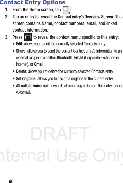 DRAFT Internal Use Only96Contact Entry Options1. From the Home screen, tap  . 2. Tap an entry to reveal the Contact entry’s Overview Screen. This screen contains Name, contact numbers, email, and linked contact information. 3. Press   to reveal the context menu specific to this entry:•Edit: allows you to edit the currently selected Contacts entry.•Share: allows you to send the current Contact entry’s information to an external recipient via either Bluetooth, Email (Corporate Exchange or Internet), or Gmail.• Delete: allows you to delete the currently selected Contacts entry.•Set ringtone: allows you to assign a ringtone to the current entry.• All calls to voicemail: forwards all incoming calls from this entry to your voicemail.