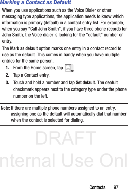 DRAFT Internal Use OnlyContacts       97Marking a Contact as DefaultWhen you use applications such as the Voice Dialer or other messaging type applications, the application needs to know which information is primary (default) in a contact entry list. For example, when you say “Call John Smith”, if you have three phone records for John Smith, the Voice dialer is looking for the “default” number or entry.The Mark as default option marks one entry in a contact record to use as the default. This comes in handy when you have multiple entries for the same person.1. From the Home screen, tap  .2. Tap a Contact entry.3. Touch and hold a number and tap Set default. The deafult checkmark appears next to the category type under the phone number on the left.Note: If there are multiple phone numbers assigned to an entry, assigning one as the default will automatically dial that number when the contact is selected for dialing.