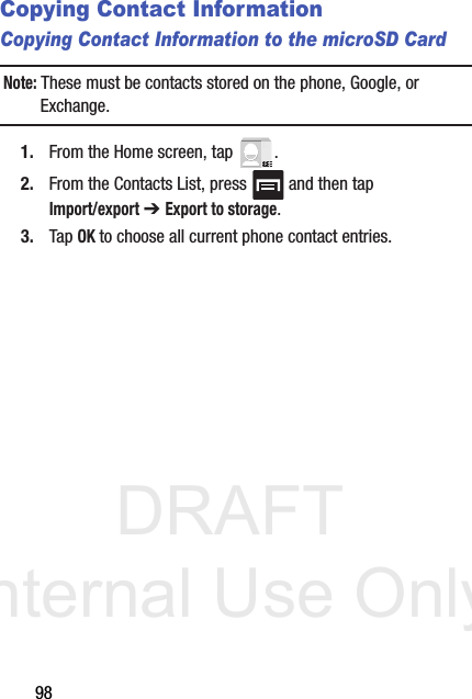 DRAFT Internal Use Only98Copying Contact InformationCopying Contact Information to the microSD CardNote: These must be contacts stored on the phone, Google, or Exchange. 1. From the Home screen, tap  .2. From the Contacts List, press   and then tap Import/export ➔ Export to storage.3. Tap OK to choose all current phone contact entries.