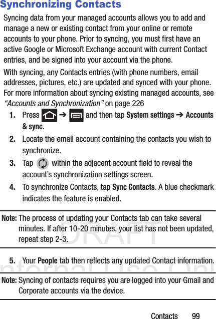 DRAFT Internal Use OnlyContacts       99Synchronizing ContactsSyncing data from your managed accounts allows you to add and manage a new or existing contact from your online or remote accounts to your phone. Prior to syncing, you must first have an active Google or Microsoft Exchange account with current Contact entries, and be signed into your account via the phone.With syncing, any Contacts entries (with phone numbers, email addresses, pictures, etc.) are updated and synced with your phone. For more information about syncing existing managed accounts, see “Accounts and Synchronization” on page 2261. Press  ➔   and then tap System settings ➔ Accounts &amp; sync.2. Locate the email account containing the contacts you wish to synchronize.3. Tap   within the adjacent account field to reveal the account’s synchronization settings screen.4. To synchronize Contacts, tap Sync Contacts. A blue checkmark indicates the feature is enabled.Note: The process of updating your Contacts tab can take several minutes. If after 10-20 minutes, your list has not been updated, repeat step 2-3.5. Your People tab then reflects any updated Contact information.Note: Syncing of contacts requires you are logged into your Gmail and Corporate accounts via the device.