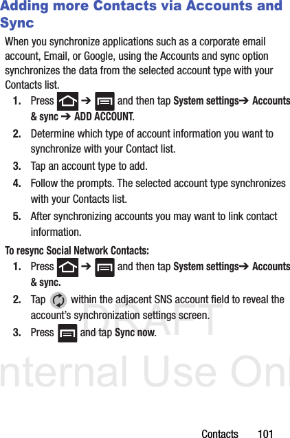 DRAFT Internal Use OnlyContacts       101Adding more Contacts via Accounts and SyncWhen you synchronize applications such as a corporate email account, Email, or Google, using the Accounts and sync option synchronizes the data from the selected account type with your Contacts list.1. Press  ➔   and then tap System settings➔ Accounts &amp; sync ➔ ADD ACCOUNT.2. Determine which type of account information you want to synchronize with your Contact list. 3. Tap an account type to add.4. Follow the prompts. The selected account type synchronizes with your Contacts list.5. After synchronizing accounts you may want to link contact information. To resync Social Network Contacts:1. Press  ➔   and then tap System settings➔ Accounts &amp; sync. 2. Tap   within the adjacent SNS account field to reveal the account’s synchronization settings screen.3. Press   and tap Sync now.
