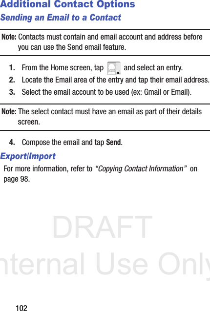 DRAFT Internal Use Only102Additional Contact OptionsSending an Email to a ContactNote: Contacts must contain and email account and address before you can use the Send email feature.1. From the Home screen, tap   and select an entry.2. Locate the Email area of the entry and tap their email address.3. Select the email account to be used (ex: Gmail or Email).Note: The select contact must have an email as part of their details screen.4. Compose the email and tap Send.Export/ImportFor more information, refer to “Copying Contact Information”  on page 98.