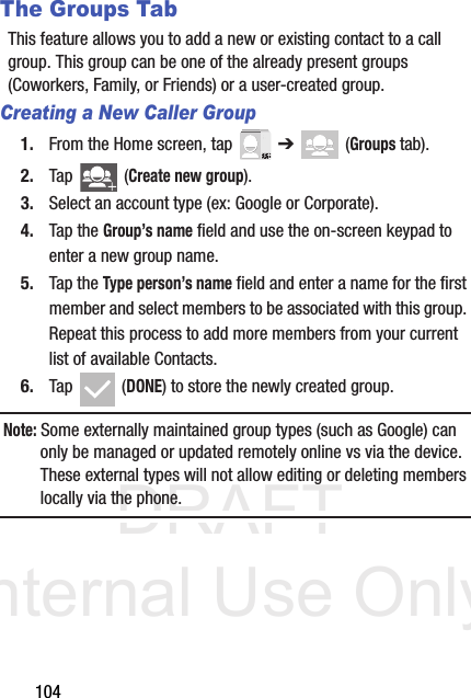 DRAFT Internal Use Only104The Groups TabThis feature allows you to add a new or existing contact to a call group. This group can be one of the already present groups (Coworkers, Family, or Friends) or a user-created group.Creating a New Caller Group1. From the Home screen, tap   ➔  (Groups tab).2. Tap   (Create new group).3. Select an account type (ex: Google or Corporate).4. Tap the Group’s name field and use the on-screen keypad to enter a new group name. 5. Tap the Type person’s name field and enter a name for the first member and select members to be associated with this group. Repeat this process to add more members from your current list of available Contacts.6. Tap  (DONE) to store the newly created group.Note: Some externally maintained group types (such as Google) can only be managed or updated remotely online vs via the device. These external types will not allow editing or deleting members locally via the phone.