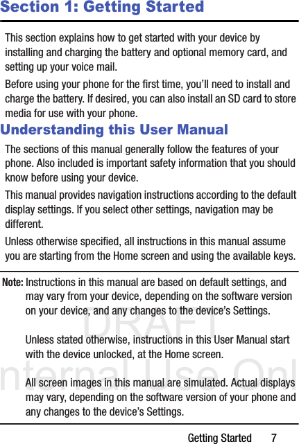 DRAFT Internal Use OnlyGetting Started       7Section 1: Getting StartedThis section explains how to get started with your device by installing and charging the battery and optional memory card, and setting up your voice mail.Before using your phone for the first time, you’ll need to install and charge the battery. If desired, you can also install an SD card to store media for use with your phone.Understanding this User ManualThe sections of this manual generally follow the features of your phone. Also included is important safety information that you should know before using your device. This manual provides navigation instructions according to the default display settings. If you select other settings, navigation may be different.Unless otherwise specified, all instructions in this manual assume you are starting from the Home screen and using the available keys. Note: Instructions in this manual are based on default settings, and may vary from your device, depending on the software version on your device, and any changes to the device’s Settings.Unless stated otherwise, instructions in this User Manual start with the device unlocked, at the Home screen.All screen images in this manual are simulated. Actual displays may vary, depending on the software version of your phone and any changes to the device’s Settings.