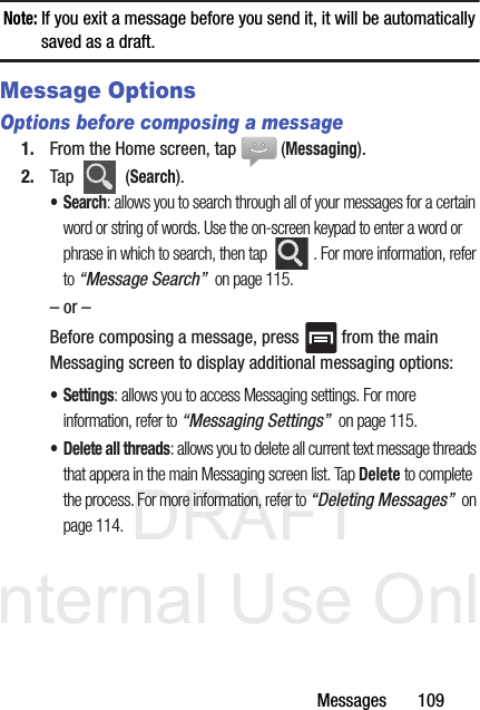 DRAFT Internal Use OnlyMessages       109Note: If you exit a message before you send it, it will be automatically saved as a draft.Message OptionsOptions before composing a message1. From the Home screen, tap  (Messaging).2. Tap  (Search).•Search: allows you to search through all of your messages for a certain word or string of words. Use the on-screen keypad to enter a word or phrase in which to search, then tap  . For more information, refer to “Message Search”  on page 115.– or –Before composing a message, press   from the main Messaging screen to display additional messaging options:• Settings: allows you to access Messaging settings. For more information, refer to “Messaging Settings”  on page 115.• Delete all threads: allows you to delete all current text message threads that appera in the main Messaging screen list. Tap Delete to complete the process. For more information, refer to “Deleting Messages”  on page 114.
