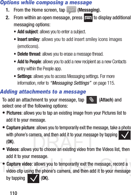 DRAFT Internal Use Only110Options while composing a message1. From the Home screen, tap  (Messaging).2. From within an open message, press   to display additional messaging options:• Add subject: allows you to enter a subject.• Insert smiley: allows you to add insert smiley icons images (emoticons).• Delete thread: allows you to erase a message thread.• Add to People: allows you to add a new recipient as a new Contacts entry within the People app.• Settings: allows you to access Messaging settings. For more information, refer to “Messaging Settings”  on page 115.Adding attachments to a messageTo add an attachment to your message, tap   (Attach) and select one of the following options:• Pictures: allows you to tap an existing image from your Pictures list to add it to your message.• Capture picture: allows you to temporarily exit the message, take a photo with phone’s camera, and then add it to your message by tapping  (OK).• Videos: allows you to choose an existing video from the Videos list, then add it to your message.• Capture video: allows you to temporarily exit the message, record a video clip using the phone’s camera, and then add it to your message by tapping   (OK).