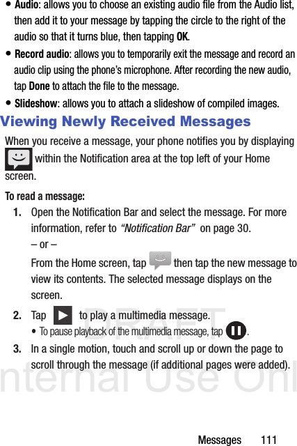 DRAFT Internal Use OnlyMessages       111• Audio: allows you to choose an existing audio file from the Audio list, then add it to your message by tapping the circle to the right of the audio so that it turns blue, then tapping OK.• Record audio: allows you to temporarily exit the message and record an audio clip using the phone’s microphone. After recording the new audio, tap Done to attach the file to the message.• Slideshow: allows you to attach a slideshow of compiled images.Viewing Newly Received MessagesWhen you receive a message, your phone notifies you by displaying  within the Notification area at the top left of your Home screen. To read a message:1. Open the Notification Bar and select the message. For more information, refer to “Notification Bar”  on page 30.– or –From the Home screen, tap  then tap the new message to view its contents. The selected message displays on the screen.2. Tap   to play a multimedia message.•To pause playback of the multimedia message, tap  .3. In a single motion, touch and scroll up or down the page to scroll through the message (if additional pages were added).