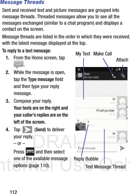 DRAFT Internal Use Only112Message ThreadsSent and received text and picture messages are grouped into message threads. Threaded messages allow you to see all the messages exchanged (similar to a chat program) and displays a contact on the screen. Message threads are listed in the order in which they were received, with the latest message displayed at the top.To reply to a text message:  1. From the Home screen, tap .2. While the message is open, tap the Type message field and then type your reply message.3. Compose your reply.Your texts are on the right and your caller’s replies are on the left of the screen.4. Tap  (Send) to deliver your reply.– or –Press   and then select one of the available message options (page 110).My TextReply BubbleText Message ThreadMake CallAttach