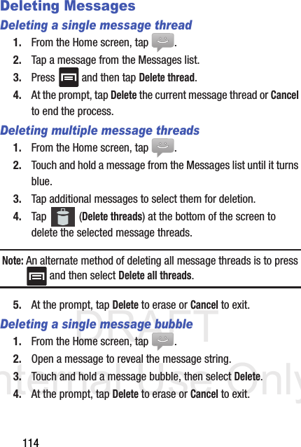 DRAFT Internal Use Only114Deleting MessagesDeleting a single message thread1. From the Home screen, tap  .2. Tap a message from the Messages list.3. Press   and then tap Delete thread.4. At the prompt, tap Delete the current message thread or Cancel to end the process.Deleting multiple message threads1. From the Home screen, tap  .2. Touch and hold a message from the Messages list until it turns blue.3. Tap additional messages to select them for deletion.4. Tap  (Delete threads) at the bottom of the screen to delete the selected message threads.Note: An alternate method of deleting all message threads is to press  and then select Delete all threads.5. At the prompt, tap Delete to erase or Cancel to exit.Deleting a single message bubble1. From the Home screen, tap  .2. Open a message to reveal the message string.3. Touch and hold a message bubble, then select Delete.4. At the prompt, tap Delete to erase or Cancel to exit.