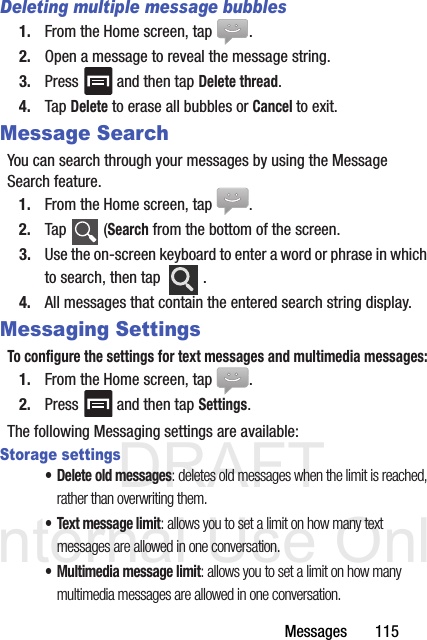 DRAFT Internal Use OnlyMessages       115Deleting multiple message bubbles1. From the Home screen, tap  .2. Open a message to reveal the message string.3. Press   and then tap Delete thread.4. Tap Delete to erase all bubbles or Cancel to exit.Message SearchYou can search through your messages by using the Message Search feature.1. From the Home screen, tap  .2. Tap  (Search from the bottom of the screen.3. Use the on-screen keyboard to enter a word or phrase in which to search, then tap  .4. All messages that contain the entered search string display.Messaging SettingsTo configure the settings for text messages and multimedia messages:1. From the Home screen, tap  .2. Press   and then tap Settings.The following Messaging settings are available:Storage settings• Delete old messages: deletes old messages when the limit is reached, rather than overwriting them.• Text message limit: allows you to set a limit on how many text messages are allowed in one conversation.• Multimedia message limit: allows you to set a limit on how many multimedia messages are allowed in one conversation.