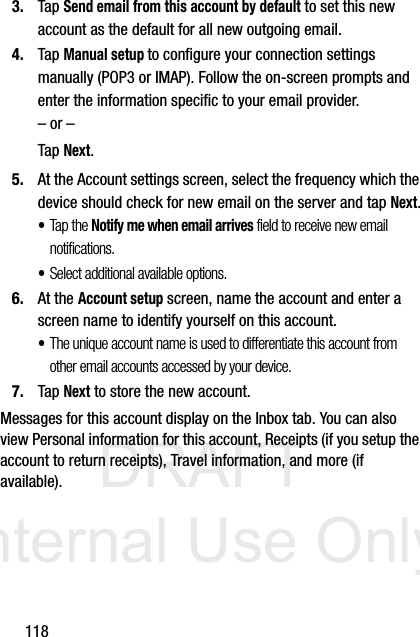 DRAFT Internal Use Only1183. Tap Send email from this account by default to set this new account as the default for all new outgoing email.4. Tap Manual setup to configure your connection settings manually (POP3 or IMAP). Follow the on-screen prompts and enter the information specific to your email provider.– or –Tap Next.5. At the Account settings screen, select the frequency which the device should check for new email on the server and tap Next.•Tap the Notify me when email arrives field to receive new email notifications.•Select additional available options.6. At the Account setup screen, name the account and enter a screen name to identify yourself on this account. •The unique account name is used to differentiate this account from other email accounts accessed by your device.7. Tap Next to store the new account.Messages for this account display on the Inbox tab. You can also view Personal information for this account, Receipts (if you setup the account to return receipts), Travel information, and more (if available).