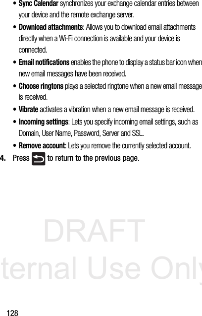 DRAFT Internal Use Only128•Sync Calendar synchronizes your exchange calendar entries between your device and the remote exchange server. • Download attachments: Allows you to download email attachments directly when a Wi-Fi connection is available and your device is connected. • Email notifications enables the phone to display a status bar icon when new email messages have been received. • Choose ringtons plays a selected ringtone when a new email message is received.•Vibrate activates a vibration when a new email message is received.• Incoming settings: Lets you specify incoming email settings, such as Domain, User Name, Password, Server and SSL.• Remove account: Lets you remove the currently selected account.4. Press   to return to the previous page.