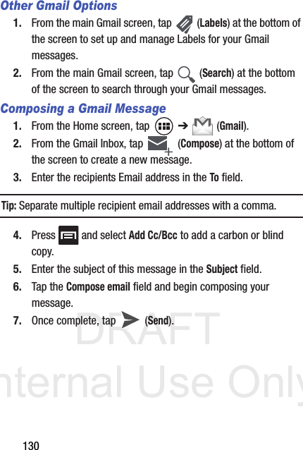DRAFT Internal Use Only130Other Gmail Options1. From the main Gmail screen, tap   (Labels) at the bottom of the screen to set up and manage Labels for your Gmail messages.2. From the main Gmail screen, tap   (Search) at the bottom of the screen to search through your Gmail messages.Composing a Gmail Message1. From the Home screen, tap   ➔  (Gmail).2. From the Gmail Inbox, tap   (Compose) at the bottom of the screen to create a new message.3. Enter the recipients Email address in the To field.Tip: Separate multiple recipient email addresses with a comma.4. Press   and select Add Cc/Bcc to add a carbon or blind copy.5. Enter the subject of this message in the Subject field.6. Tap the Compose email field and begin composing your message.7. Once complete, tap   (Send).