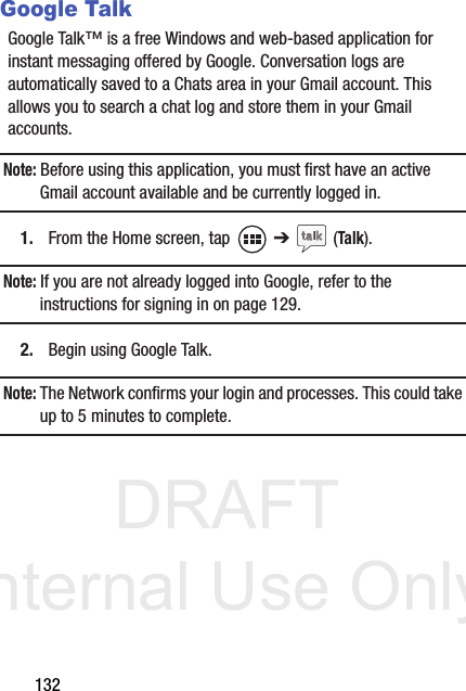 DRAFT Internal Use Only132Google TalkGoogle Talk™ is a free Windows and web-based application for instant messaging offered by Google. Conversation logs are automatically saved to a Chats area in your Gmail account. This allows you to search a chat log and store them in your Gmail accounts.Note: Before using this application, you must first have an active Gmail account available and be currently logged in.1. From the Home screen, tap   ➔  (Talk).Note: If you are not already logged into Google, refer to the instructions for signing in on page 129.2. Begin using Google Talk.Note: The Network confirms your login and processes. This could take up to 5 minutes to complete.