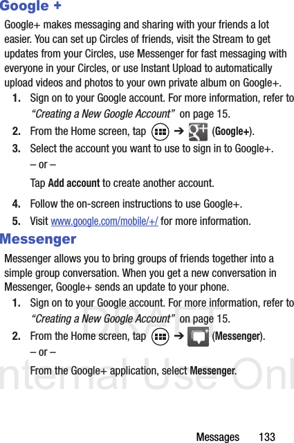 DRAFT Internal Use OnlyMessages       133Google +Google+ makes messaging and sharing with your friends a lot easier. You can set up Circles of friends, visit the Stream to get updates from your Circles, use Messenger for fast messaging with everyone in your Circles, or use Instant Upload to automatically upload videos and photos to your own private album on Google+.1. Sign on to your Google account. For more information, refer to “Creating a New Google Account”  on page 15.2. From the Home screen, tap   ➔  (Google+).3. Select the account you want to use to sign in to Google+.– or –Tap Add account to create another account.4. Follow the on-screen instructions to use Google+.5. Visit www.google.com/mobile/+/ for more information.MessengerMessenger allows you to bring groups of friends together into a simple group conversation. When you get a new conversation in Messenger, Google+ sends an update to your phone.1. Sign on to your Google account. For more information, refer to “Creating a New Google Account”  on page 15.2. From the Home screen, tap   ➔  (Messenger).– or –From the Google+ application, select Messenger.