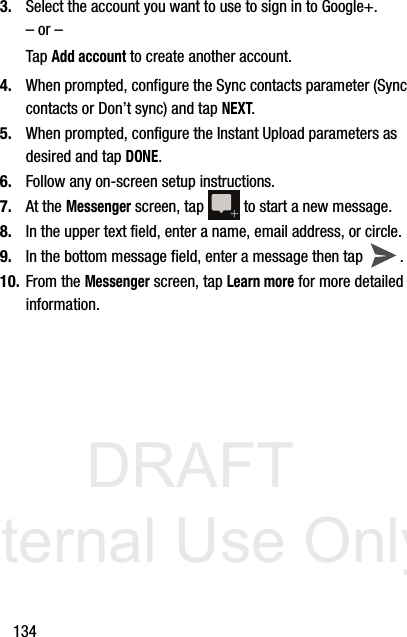 DRAFT Internal Use Only1343. Select the account you want to use to sign in to Google+.– or –Tap Add account to create another account.4. When prompted, configure the Sync contacts parameter (Sync contacts or Don’t sync) and tap NEXT.5. When prompted, configure the Instant Upload parameters as desired and tap DONE.6. Follow any on-screen setup instructions.7. At the Messenger screen, tap   to start a new message.8. In the upper text field, enter a name, email address, or circle.9. In the bottom message field, enter a message then tap  .10. From the Messenger screen, tap Learn more for more detailed information.