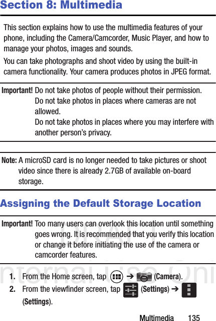 DRAFT Internal Use OnlyMultimedia       135Section 8: MultimediaThis section explains how to use the multimedia features of your phone, including the Camera/Camcorder, Music Player, and how to manage your photos, images and sounds.You can take photographs and shoot video by using the built-in camera functionality. Your camera produces photos in JPEG format.Important! Do not take photos of people without their permission.Do not take photos in places where cameras are not allowed.Do not take photos in places where you may interfere with another person’s privacy.Note: A microSD card is no longer needed to take pictures or shoot video since there is already 2.7GB of available on-board storage.Assigning the Default Storage LocationImportant! Too many users can overlook this location until something goes wrong. It is recommended that you verify this location or change it before initiating the use of the camera or camcorder features.1. From the Home screen, tap   ➔  (Camera).2. From the viewfinder screen, tap   (Settings) ➔  (Settings).