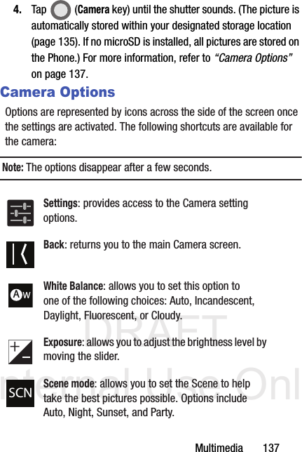DRAFT Internal Use OnlyMultimedia       1374. Tap  (Camera key) until the shutter sounds. (The picture is automatically stored within your designated storage location (page 135). If no microSD is installed, all pictures are stored on the Phone.) For more information, refer to “Camera Options”  on page 137.Camera OptionsOptions are represented by icons across the side of the screen once the settings are activated. The following shortcuts are available for the camera:Note: The options disappear after a few seconds. Settings: provides access to the Camera setting options.Back: returns you to the main Camera screen.White Balance: allows you to set this option to one of the following choices: Auto, Incandescent, Daylight, Fluorescent, or Cloudy.Exposure: allows you to adjust the brightness level by moving the slider.Scene mode: allows you to set the Scene to help take the best pictures possible. Options include Auto, Night, Sunset, and Party.AWSCN