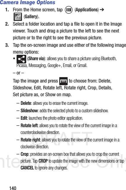 DRAFT Internal Use Only140Camera Image Options1. From the Home screen, tap   (Applications) ➔  (Gallery).2. Select a folder location and tap a file to open it in the Image viewer. Touch and drag a picture to the left to see the next picture or to the right to see the previous picture.3. Tap the on-screen image and use either of the following image menu options:• (Share via): allows you to share a picture using Bluetooth, Picasa, Messaging, Google+, Email, or Gmail.– or –Tap the image and press   to choose from: Delete, Slideshow, Edit, Rotate left, Rotate right, Crop, Details, Set picture as, or Show on map.–Delete: allows you to erase the current image.–Slideshow: adds the selected photo to a custom slideshow.–Edit: launches the photo editor application. –Rotate left: allows you to rotate the view of the current image in a counterclockwise direction.–Rotate right: allows you to rotate the view of the current image in a clockwise direction.–Crop: provides an on-screen box that allows you to crop the current picture. Tap CROP to update the image with the new dimensions or tap CANCEL to ignore any changes.