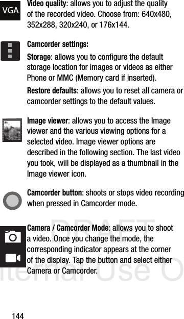 DRAFT Internal Use Only144Video quality: allows you to adjust the quality of the recorded video. Choose from: 640x480, 352x288, 320x240, or 176x144.Camcorder settings:Storage: allows you to configure the default storage location for images or videos as either Phone or MMC (Memory card if inserted).Restore defaults: allows you to reset all camera or camcorder settings to the default values.Image viewer: allows you to access the Image viewer and the various viewing options for a selected video. Image viewer options are described in the following section. The last video you took, will be displayed as a thumbnail in the Image viewer icon.Camcorder button: shoots or stops video recording when pressed in Camcorder mode.Camera / Camcorder Mode: allows you to shoot a video. Once you change the mode, the corresponding indicator appears at the corner of the display. Tap the button and select either Camera or Camcorder.VGA